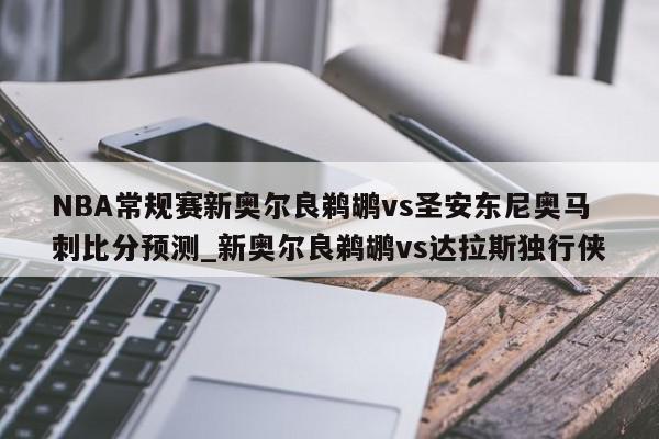 NBA常规赛新奥尔良鹈鹕vs圣安东尼奥马刺比分预测_新奥尔良鹈鹕vs达拉斯独行侠