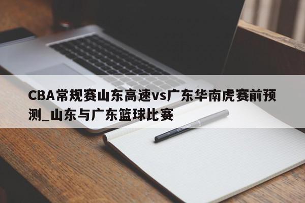 CBA常规赛山东高速vs广东华南虎赛前预测_山东与广东篮球比赛