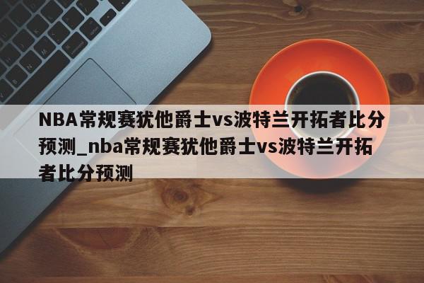 NBA常规赛犹他爵士vs波特兰开拓者比分预测_nba常规赛犹他爵士vs波特兰开拓者比分预测