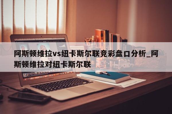 阿斯顿维拉vs纽卡斯尔联竞彩盘口分析_阿斯顿维拉对纽卡斯尔联