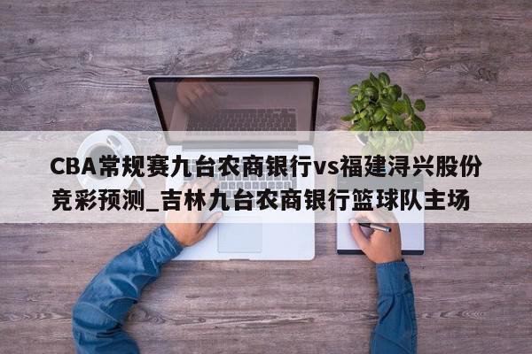 CBA常规赛九台农商银行vs福建浔兴股份竞彩预测_吉林九台农商银行篮球队主场