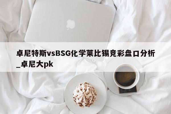 卓尼特斯vsBSG化学莱比锡竞彩盘口分析_卓尼大pk