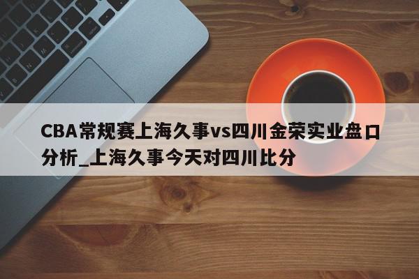 CBA常规赛上海久事vs四川金荣实业盘口分析_上海久事今天对四川比分