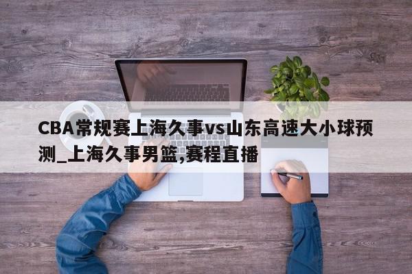 CBA常规赛上海久事vs山东高速大小球预测_上海久事男篮,赛程直播