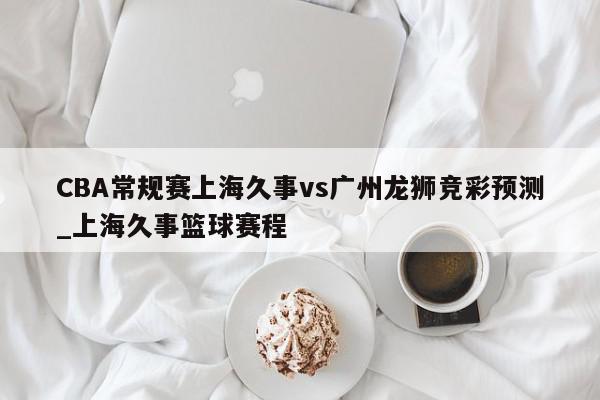 CBA常规赛上海久事vs广州龙狮竞彩预测_上海久事篮球赛程