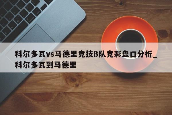 科尔多瓦vs马德里竞技B队竞彩盘口分析_科尔多瓦到马德里