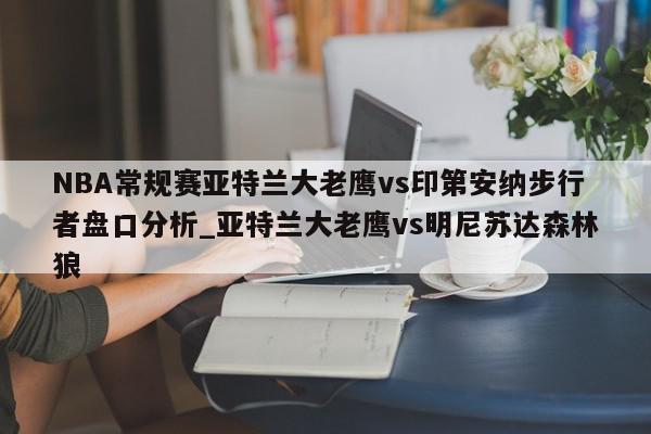 NBA常规赛亚特兰大老鹰vs印第安纳步行者盘口分析_亚特兰大老鹰vs明尼苏达森林狼