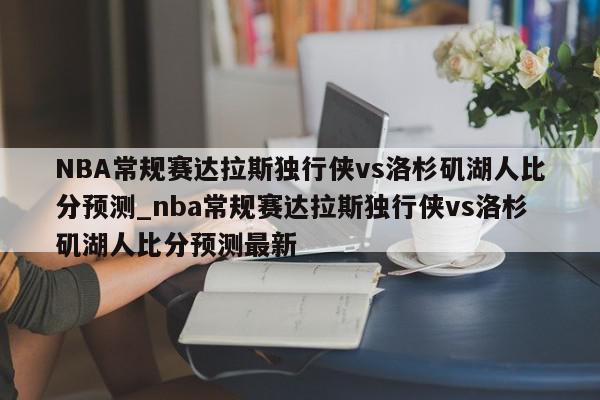 NBA常规赛达拉斯独行侠vs洛杉矶湖人比分预测_nba常规赛达拉斯独行侠vs洛杉矶湖人比分预测最新