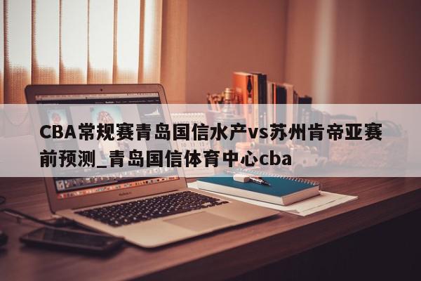 CBA常规赛青岛国信水产vs苏州肯帝亚赛前预测_青岛国信体育中心cba