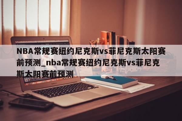 NBA常规赛纽约尼克斯vs菲尼克斯太阳赛前预测_nba常规赛纽约尼克斯vs菲尼克斯太阳赛前预测