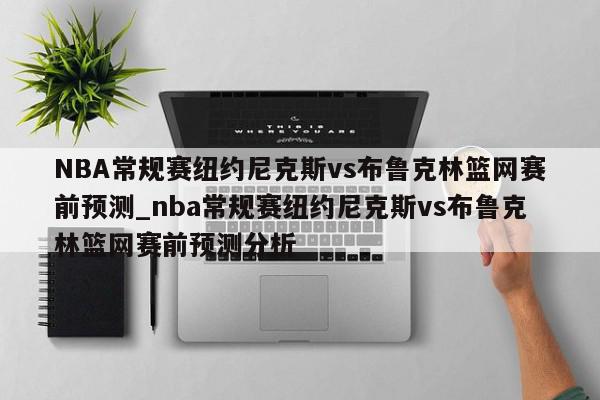 NBA常规赛纽约尼克斯vs布鲁克林篮网赛前预测_nba常规赛纽约尼克斯vs布鲁克林篮网赛前预测分析