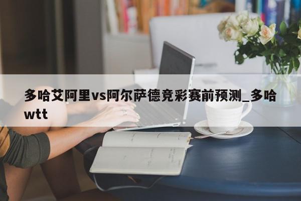 多哈艾阿里vs阿尔萨德竞彩赛前预测_多哈wtt