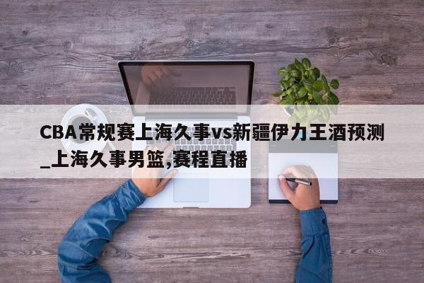 CBA常规赛上海久事vs新疆伊力王酒预测_上海久事男篮,赛程直播