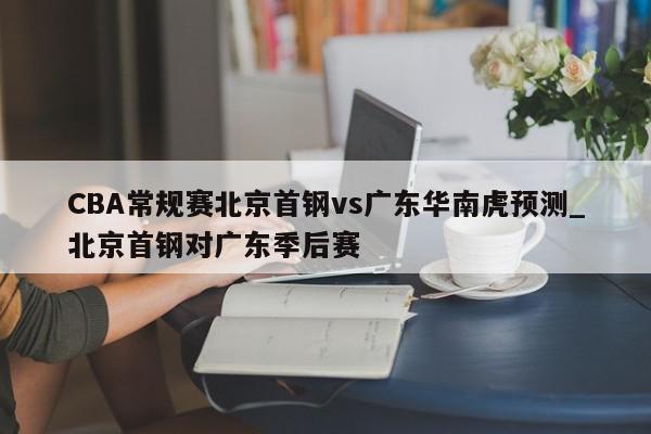 CBA常规赛北京首钢vs广东华南虎预测_北京首钢对广东季后赛