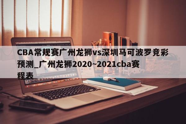 CBA常规赛广州龙狮vs深圳马可波罗竞彩预测_广州龙狮2020~2021cba赛程表