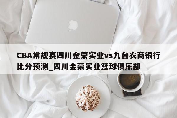 CBA常规赛四川金荣实业vs九台农商银行比分预测_四川金荣实业篮球俱乐部