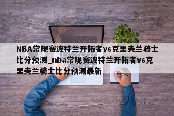 NBA常规赛波特兰开拓者vs克里夫兰骑士比分预测_nba常规赛波特兰开拓者vs克里夫兰骑士比分预测最新