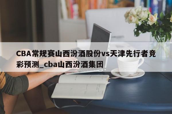 CBA常规赛山西汾酒股份vs天津先行者竞彩预测_cba山西汾酒集团