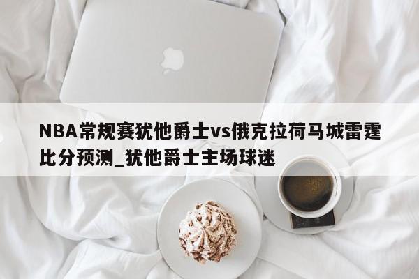 NBA常规赛犹他爵士vs俄克拉荷马城雷霆比分预测_犹他爵士主场球迷