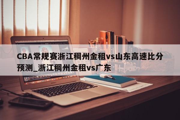 CBA常规赛浙江稠州金租vs山东高速比分预测_浙江稠州金租vs广东