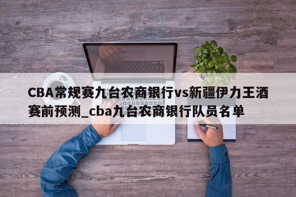 CBA常规赛九台农商银行vs新疆伊力王酒赛前预测_cba九台农商银行队员名单