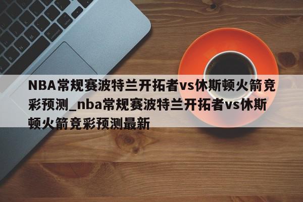 NBA常规赛波特兰开拓者vs休斯顿火箭竞彩预测_nba常规赛波特兰开拓者vs休斯顿火箭竞彩预测最新