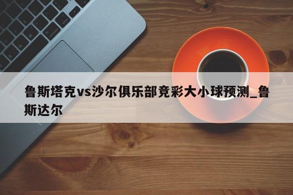 鲁斯塔克vs沙尔俱乐部竞彩大小球预测_鲁斯达尔