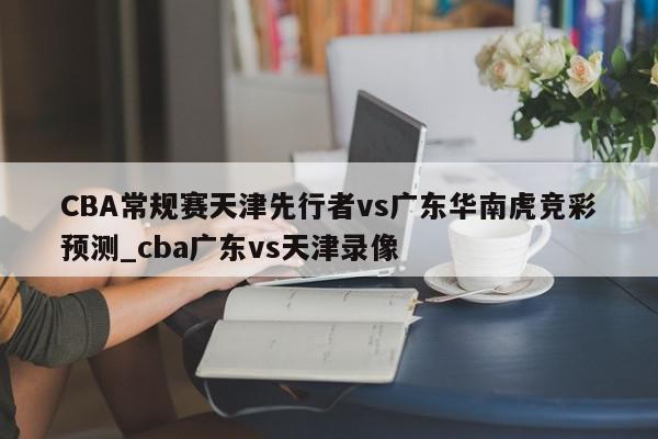 CBA常规赛天津先行者vs广东华南虎竞彩预测_cba广东vs天津录像