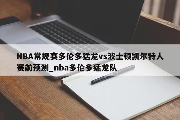 NBA常规赛多伦多猛龙vs波士顿凯尔特人赛前预测_nba多伦多猛龙队