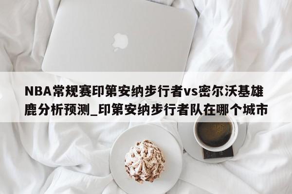 NBA常规赛印第安纳步行者vs密尔沃基雄鹿分析预测_印第安纳步行者队在哪个城市