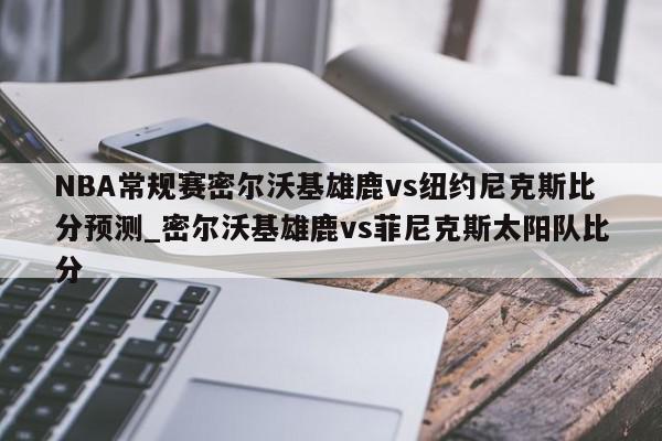 NBA常规赛密尔沃基雄鹿vs纽约尼克斯比分预测_密尔沃基雄鹿vs菲尼克斯太阳队比分