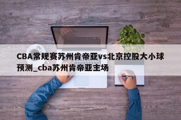 CBA常规赛苏州肯帝亚vs北京控股大小球预测_cba苏州肯帝亚主场