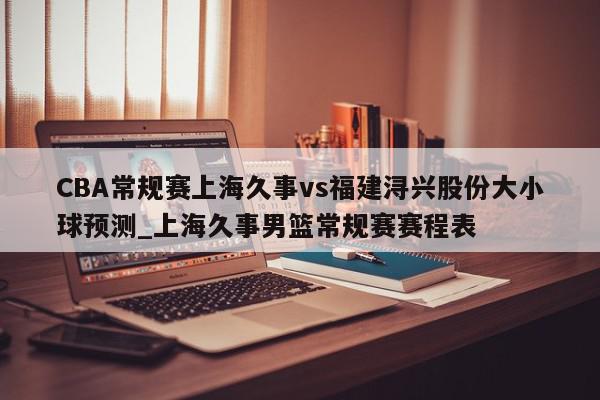 CBA常规赛上海久事vs福建浔兴股份大小球预测_上海久事男篮常规赛赛程表