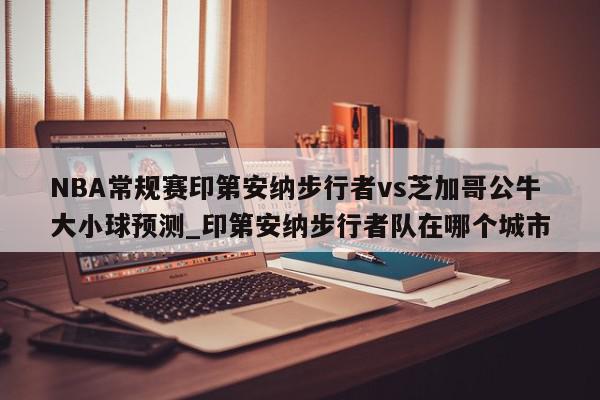 NBA常规赛印第安纳步行者vs芝加哥公牛大小球预测_印第安纳步行者队在哪个城市