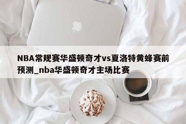 NBA常规赛华盛顿奇才vs夏洛特黄蜂赛前预测_nba华盛顿奇才主场比赛