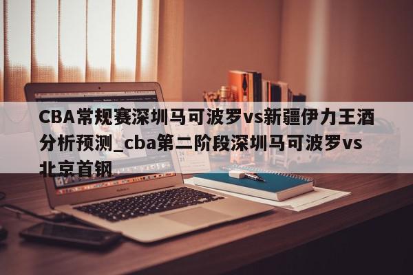 CBA常规赛深圳马可波罗vs新疆伊力王酒分析预测_cba第二阶段深圳马可波罗vs北京首钢