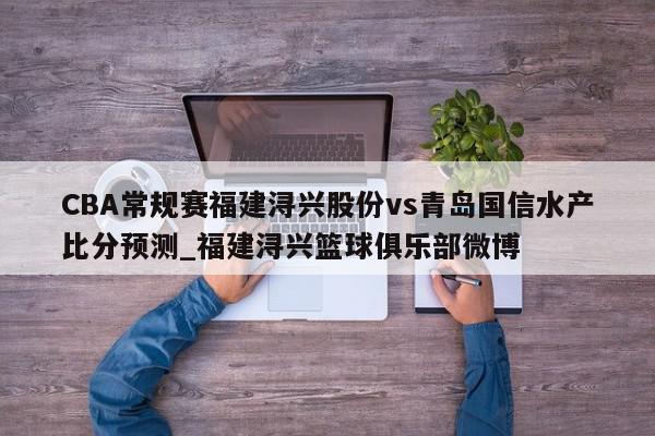 CBA常规赛福建浔兴股份vs青岛国信水产比分预测_福建浔兴篮球俱乐部微博