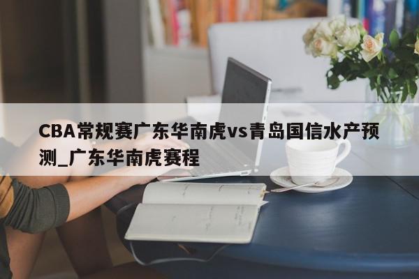 CBA常规赛广东华南虎vs青岛国信水产预测_广东华南虎赛程