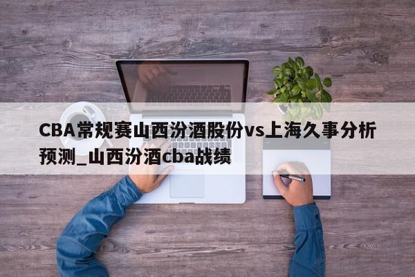 CBA常规赛山西汾酒股份vs上海久事分析预测_山西汾酒cba战绩