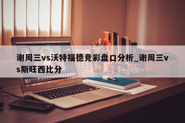 谢周三vs沃特福德竞彩盘口分析_谢周三vs斯旺西比分