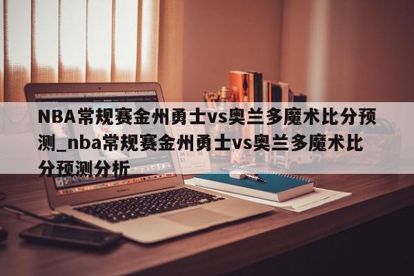 NBA常规赛金州勇士vs奥兰多魔术比分预测_nba常规赛金州勇士vs奥兰多魔术比分预测分析