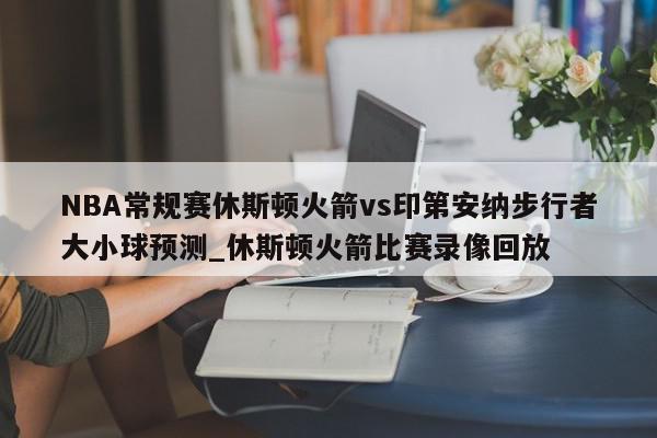 NBA常规赛休斯顿火箭vs印第安纳步行者大小球预测_休斯顿火箭比赛录像回放