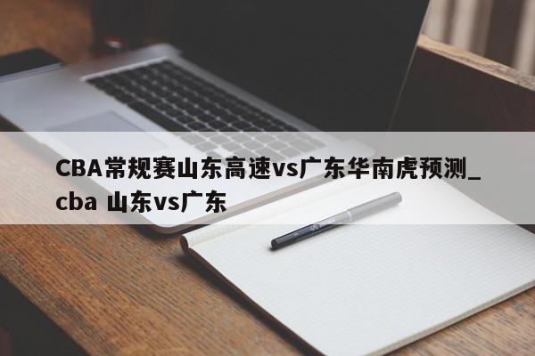 CBA常规赛山东高速vs广东华南虎预测_cba 山东vs广东