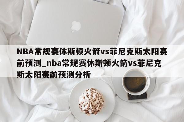 NBA常规赛休斯顿火箭vs菲尼克斯太阳赛前预测_nba常规赛休斯顿火箭vs菲尼克斯太阳赛前预测分析