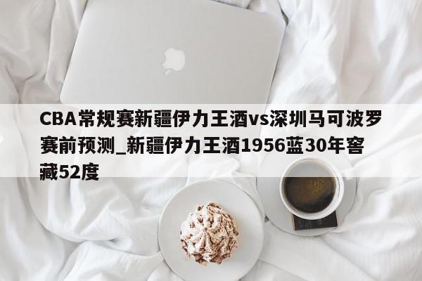 CBA常规赛新疆伊力王酒vs深圳马可波罗赛前预测_新疆伊力王酒1956蓝30年窖藏52度