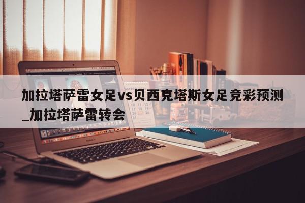 加拉塔萨雷女足vs贝西克塔斯女足竞彩预测_加拉塔萨雷转会