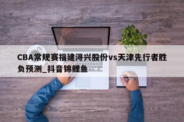 CBA常规赛福建浔兴股份vs天津先行者胜负预测_抖音锦鲤鱼