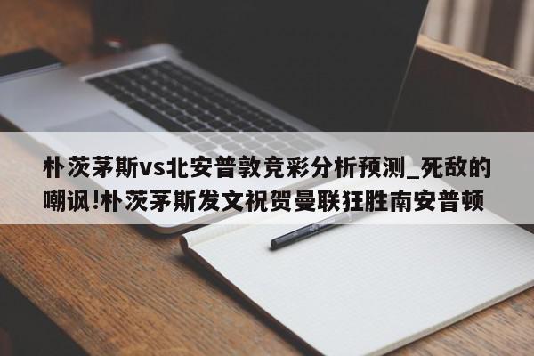 朴茨茅斯vs北安普敦竞彩分析预测_死敌的嘲讽!朴茨茅斯发文祝贺曼联狂胜南安普顿