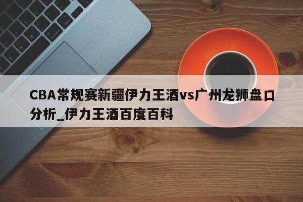 CBA常规赛新疆伊力王酒vs广州龙狮盘口分析_伊力王酒百度百科