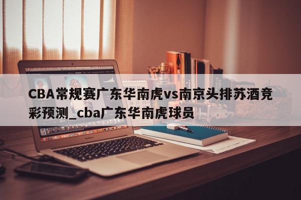 CBA常规赛广东华南虎vs南京头排苏酒竞彩预测_cba广东华南虎球员